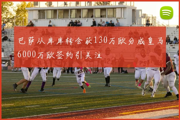巴萨从库库转会获130万欧分成皇马6000万欧签约引关注