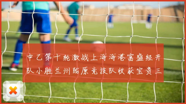 中乙第十轮激战上海海港富盛经开队小胜兰州陇原竞技队收获宝贵三分