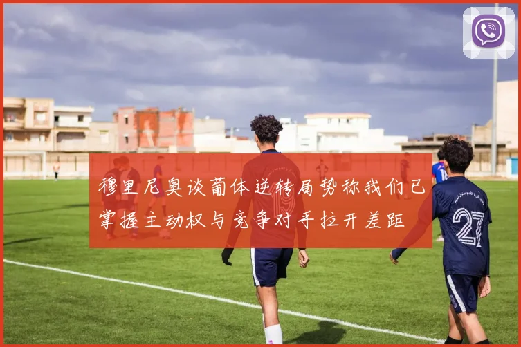 穆里尼奥谈葡体逆转局势称我们已掌握主动权与竞争对手拉开差距