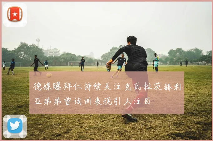 德媒曝拜仁持续关注克瓦拉茨赫利亚弟弟曾试训表现引人注目
