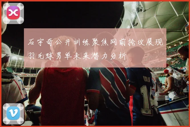 石宇奇公开训练聚焦网前抢攻展现羽毛球男单未来潜力分析