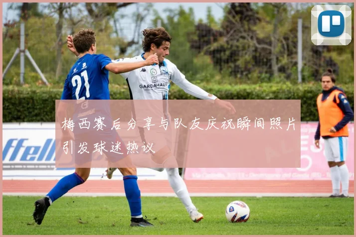 梅西赛后分享与队友庆祝瞬间照片引发球迷热议