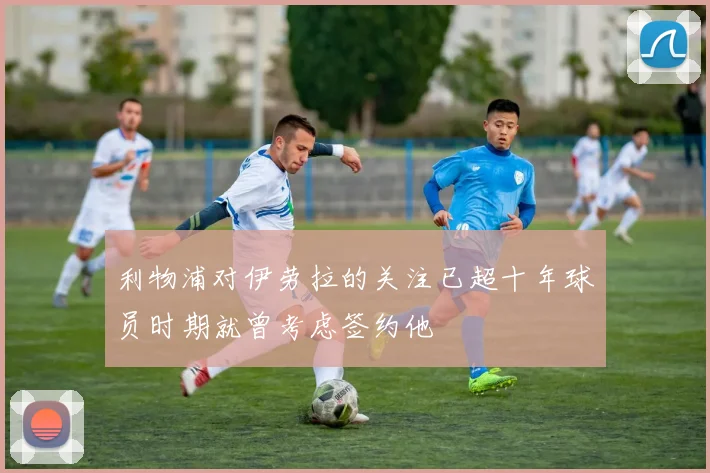 利物浦对伊劳拉的关注已超十年球员时期就曾考虑签约他