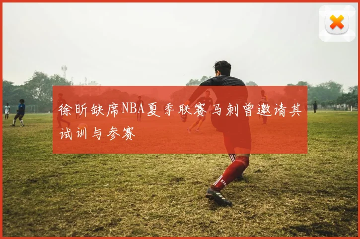 徐昕缺席NBA夏季联赛马刺曾邀请其试训与参赛