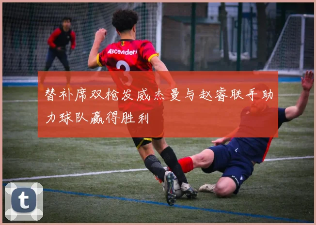 替补席双枪发威杰曼与赵睿联手助力球队赢得胜利
