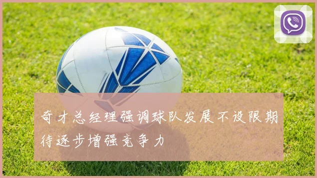 奇才总经理强调球队发展不设限期待逐步增强竞争力