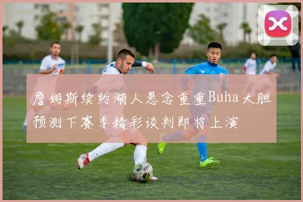 詹姆斯续约湖人悬念重重Buha大胆预测下赛季精彩谈判即将上演