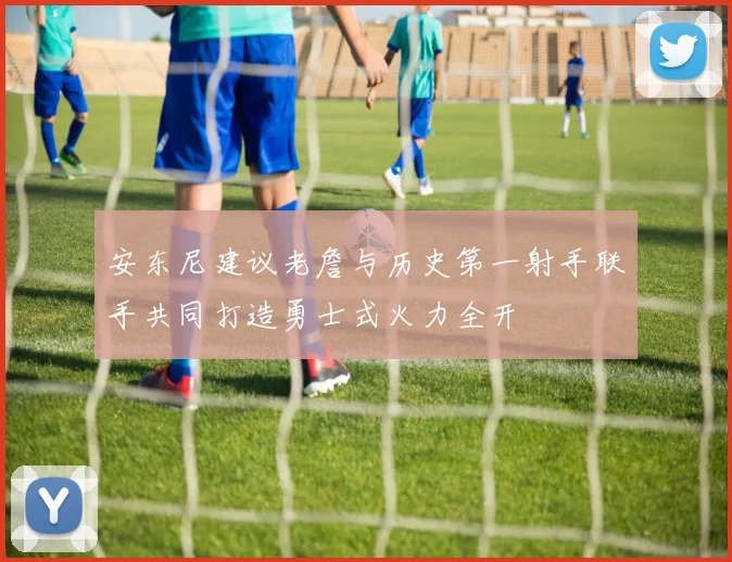 安东尼建议老詹与历史第一射手联手共同打造勇士式火力全开