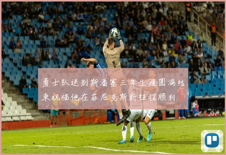 勇士队送别斯潘塞三年生涯圆满结束祝福他在菲尼克斯新征程顺利