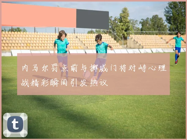 内马尔罚点前与挪威门将对峙心理战精彩瞬间引发热议