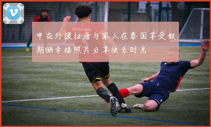 申花外援拉唐与家人在泰国享受假期晒幸福照片分享快乐时光
