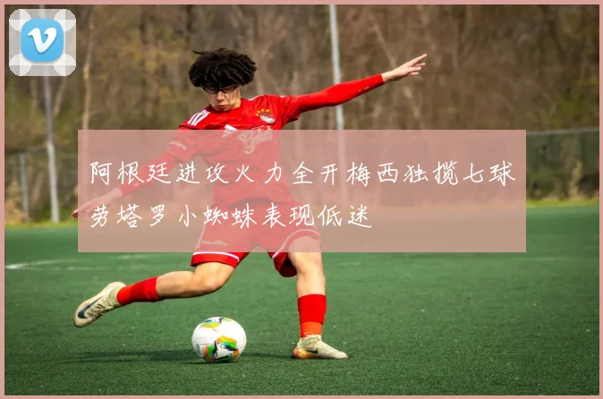 阿根廷进攻火力全开梅西独揽七球劳塔罗小蜘蛛表现低迷