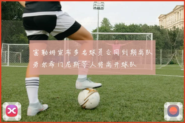 富勒姆宣布多名球员合同到期离队劳尔希门尼斯等人将离开球队