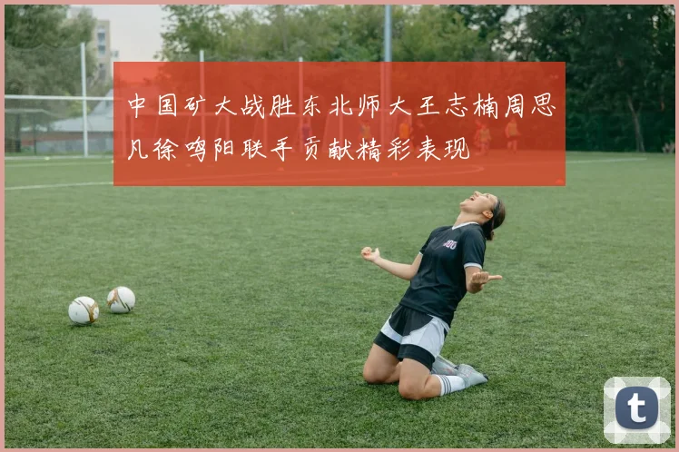 中国矿大战胜东北师大王志楠周思凡徐鸣阳联手贡献精彩表现