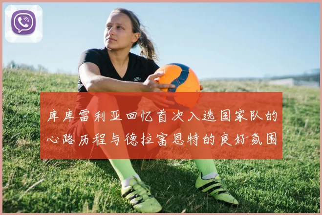 库库雷利亚回忆首次入选国家队的心路历程与德拉富恩特的良好氛围