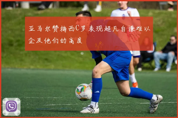 亚马尔赞梅西C罗表现超凡自谦难以企及他们的高度